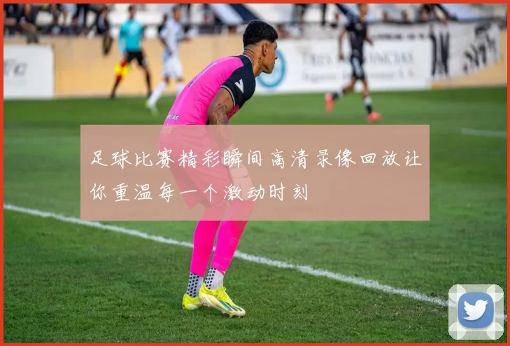 足球比赛精彩瞬间高清录像回放让你重温每一个激动时刻