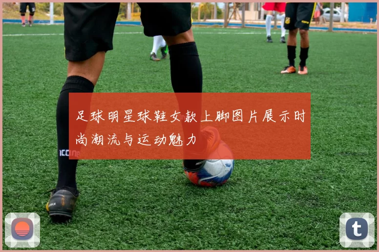 足球明星球鞋女款上脚图片展示时尚潮流与运动魅力