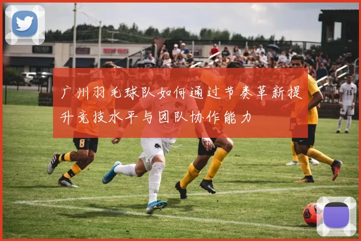 广州羽毛球队如何通过节奏革新提升竞技水平与团队协作能力