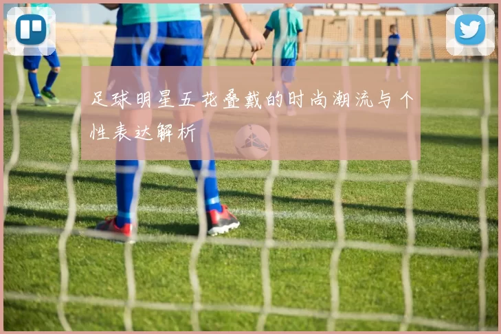 足球明星五花叠戴的时尚潮流与个性表达解析