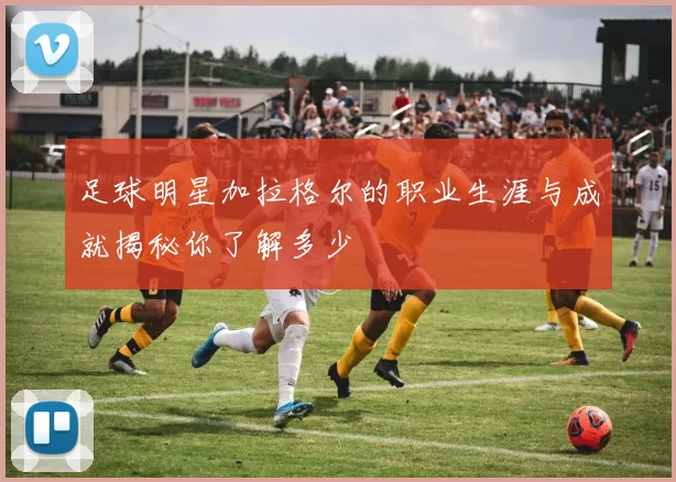 足球明星加拉格尔的职业生涯与成就揭秘你了解多少