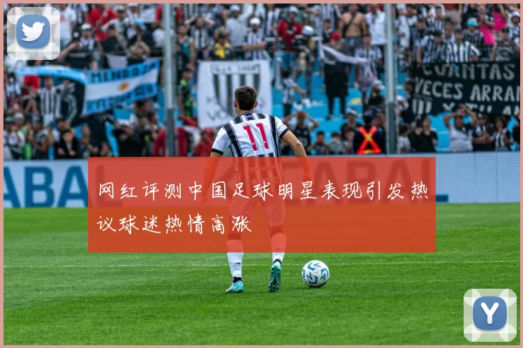 网红评测中国足球明星表现引发热议球迷热情高涨