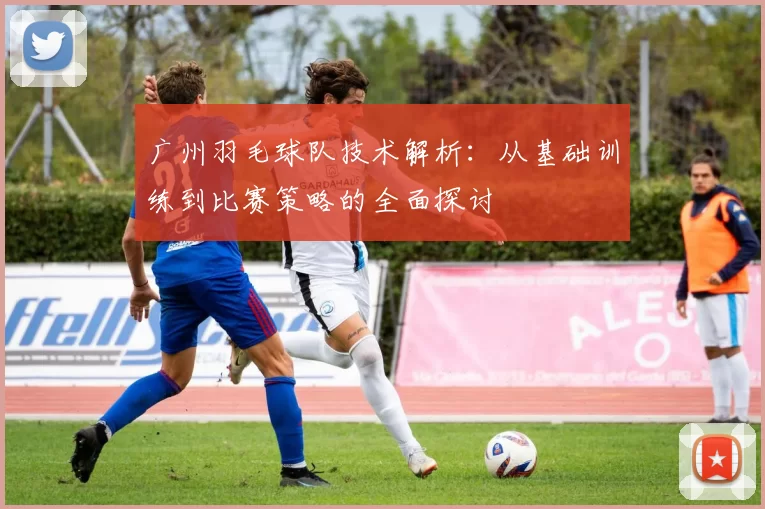 广州羽毛球队技术解析：从基础训练到比赛策略的全面探讨