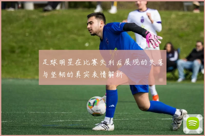 足球明星在比赛失利后展现的失落与坚韧的真实表情解析