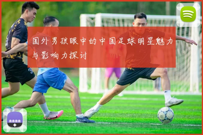 国外男孩眼中的中国足球明星魅力与影响力探讨
