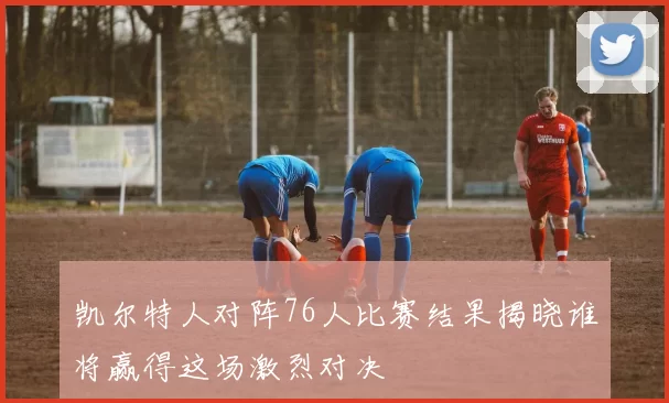 凯尔特人对阵76人比赛结果揭晓谁将赢得这场激烈对决