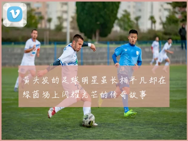 黄头发的足球明星虽长相平凡却在绿茵场上闪耀光芒的传奇故事