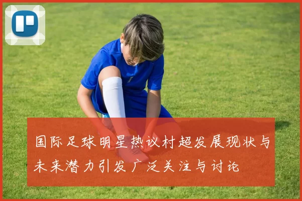 国际足球明星热议村超发展现状与未来潜力引发广泛关注与讨论