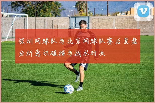 深圳网球队与北京网球队赛后复盘分析意识碰撞与战术对决