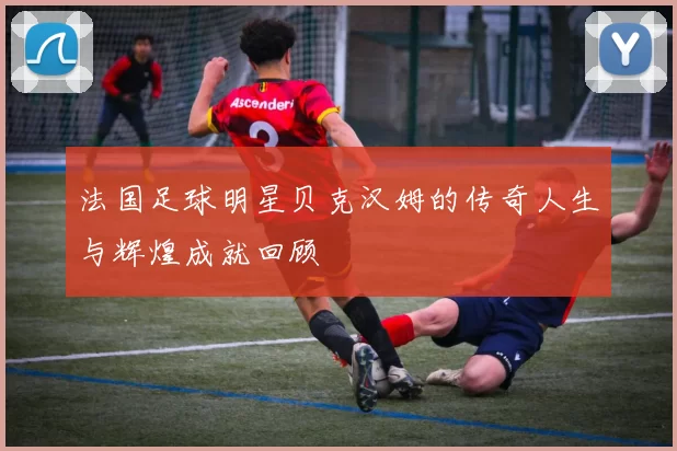 法国足球明星贝克汉姆的传奇人生与辉煌成就回顾