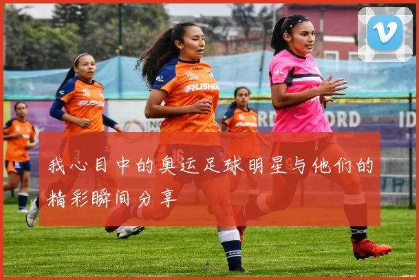 我心目中的奥运足球明星与他们的精彩瞬间分享