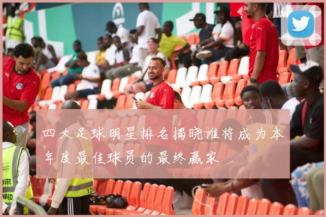 四大足球明星排名揭晓谁将成为本年度最佳球员的最终赢家