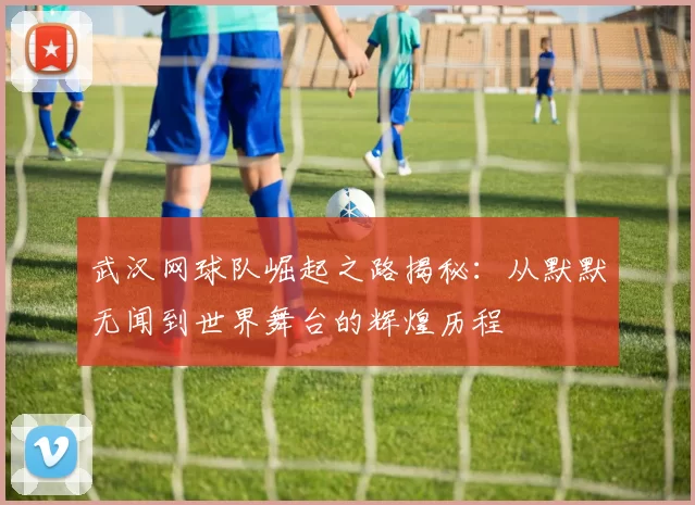 武汉网球队崛起之路揭秘：从默默无闻到世界舞台的辉煌历程