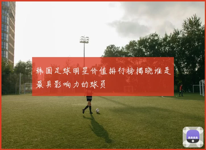 韩国足球明星价值排行榜揭晓谁是最具影响力的球员