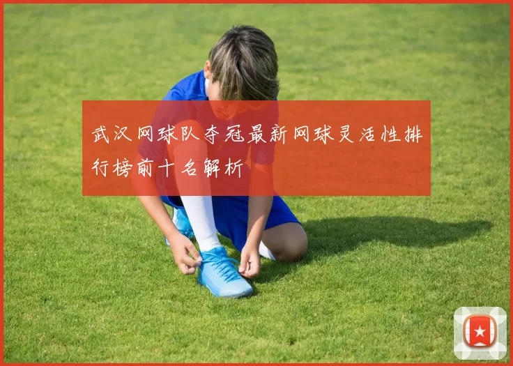 武汉网球队夺冠最新网球灵活性排行榜前十名解析