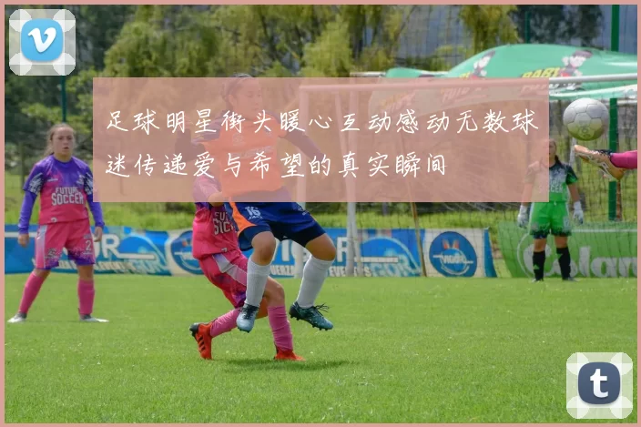 足球明星街头暖心互动感动无数球迷传递爱与希望的真实瞬间